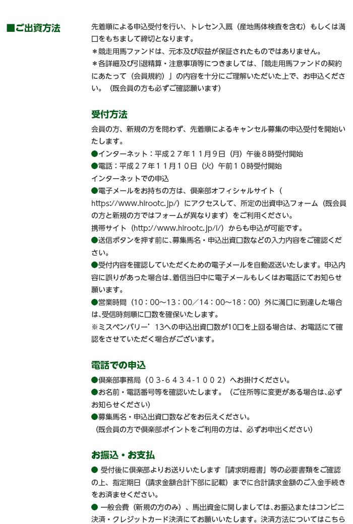 ■ご出資方法 先着順による申込受付を行い、トレセン入厩（産地馬体検査を含む）もしくは満口をもちまして締切となります。 ＊競走用馬ファンドは、元本及び収益が保証されたものではありません。 ＊各詳細及び引退精算・注意事項等につきましては､「競走用馬ファンドの契約にあたって（会員規約）」の内容を十分にご理解いただいた上で、お申込ください。（既会員の方も必ずご確認願います）  受付方法 会員の方、新規の方を問わず、先着順によるキャンセル募集の申込受付を開始いたします。 ●インターネット：平成２７年１１月９日（月）午後８時受付開始 ●電話：平成２７年１１月１０日（火）午前１０時受付開始   インターネットでの申込 ●電子メールをお持ちの方は、倶楽部オフィシャルサイト（https://www.hirootc.jp/）にアクセスして、所定の出資申込フォーム（既会員の方と新規の方ではフォームが異なります）をご利用ください。 携帯サイト（http://www.hirootc.jp/i/）からも申込が可能です。 ●送信ボタンを押す前に､募集馬名・申込出資口数などの入力内容をご確認ください。 ●受付内容を確認していただくための電子メールを自動返送いたします。申込内容に誤りがあった場合は､着信当日中に電子メールもしくはお電話にてお知らせ願います。 ●営業時間（10：00～13：00／14：00～18：00）外に満口に到達した場合は､受信時刻順に口数を確保いたします。 ※ミスペンバリー’13への申込出資口数が10口を上回る場合は、お電話にて確認をさせていただく場合がございます。  電話での申込 ●倶楽部事務局（０３-６４３４-１００２）へお掛けください。 ●お名前・電話番号等を確認いたします。（ご住所等に変更がある場合は､必ずお知らせください） ●募集馬名・申込出資口数などをお伝えください。 　（既会員の方で倶楽部ポイントをご利用の方は、必ずお申出ください）  お振込・お支払 ● 受付後に倶楽部よりお送りいたします「請求明細書」等の必要書類をご確認の上、指定期日（請求金額合計下部に記載）までに合計請求金額のご入金手続きをお済ませください。 ● 一般会費（新規の方のみ）、馬出資金に関しましては､お振込またはコンビニ決済・クレジットカード決済にてお願いいたします。決済方法についてはこちら。  振込先口座 三菱東京UFJ銀行　広尾支店　普通　１３３１６７４　広尾サラブレッド倶楽部株式会社 ※入厩直前となりますので、申込後のキャンセルにつきましてはご遠慮ください。   ＜ご出資に係わる費用について＞ 入会金 無料です。  一般会費 出資口数・頭数に関係なく一律月額３,０００円（税抜き）をお支払いいただきます。 これは、各サービスの管理維持費・情報収集・各通知の発送費などのクラブ運営費に充てられます。 ※ゼロ革命会員（ベネディーレ’12のみ合計2口までご出資の会員の方）は本出資に伴い、お申込月より一般会費をお支払いいただきます。  馬出資金 ミスペンバリー’13は一口当たり200,000円をお支払いいただきます。（お支払い方法は、一括のみ） ハイアーラヴ’13にご出資の場合は、出資金（馬代金）が不要です。  維持費出資金 ミスペンバリー’13につきましては２歳１月分からのお支払いとなり、一口当たり月額１,５００円となります。ハイアーラヴ’13につきましては２歳７月分からのお支払いとなり、一口当たり月額７５０円となります。  保険料出資金 愛馬の万が一に備え、ミスペンバリー’13につきましては２歳１月より競走馬保険に加入いたします。なお、競走馬保険の対象額は、２歳１月～２歳１２月については販売総額の100％、３歳１月～３歳１２月については同70％、４歳１月～４歳１２月については同50％とし、対象金額に保険料率（3.2％）を乗じた金額を１頭当たりの保険料出資金（追加出資金）とします。 ※５歳１月１日以降及び障害馬、中央再登録馬については競走馬保険に加入しません。 ※競走馬保険は死亡保険のため、不慮の事故、疾病などによる死亡または予後不良の場合のみ保険金の支給対象となります。骨折や屈腱炎等の競走能力喪失の診断で引退した場合や保険会社が障害馬と認定した場合には、お支払いの対象となりません。予めご了承ください。 ハイアーラヴ’13につきましては、競走馬保険に加入いたしません。  獲得賞金 愛馬が出走し獲得した賞金は､出資返戻金と利益分配金に区分され､その合計額を出走日を含む月の翌月27日（金融機関休業日は翌営業日）にご出資口数に応じて､当該月の出資金等と相殺のうえ指定口座へお振込いたします。 ※中央競馬以外の競走に出走した場合には､振込日に変更が生じることがございます。ご了承ください。 ※特別出走手当､競走取り止め交付金､事故見舞金､抹消給付金､付加金､装蹄費補助金､診療費補助金は､引退時の精算となります。